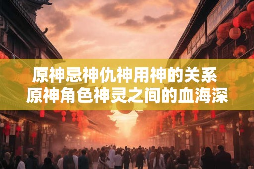 原神忌神仇神用神的关系 原神角色神灵之间的血海深仇