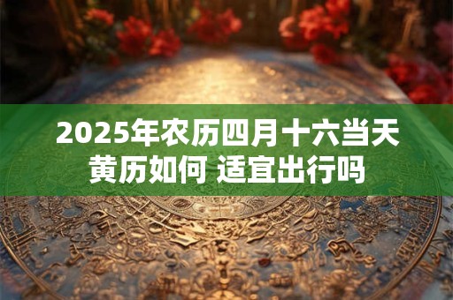 2025年农历四月十六当天黄历如何 适宜出行吗
