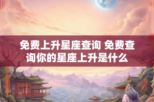 免费上升星座查询 免费查询你的星座上升是什么