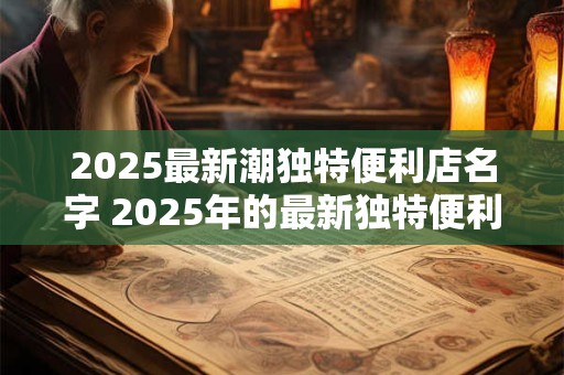2025最新潮独特便利店名字 2025年的最新独特便利店名字是什么