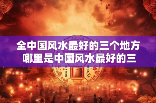 全中国风水最好的三个地方 哪里是中国风水最好的三个地方