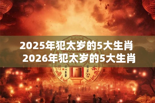 2025年犯太岁的5大生肖  2026年犯太岁的5大生肖