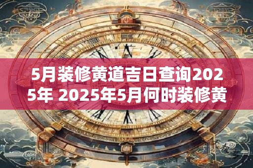 5月装修黄道吉日查询2025年 2025年5月何时装修黄道吉日