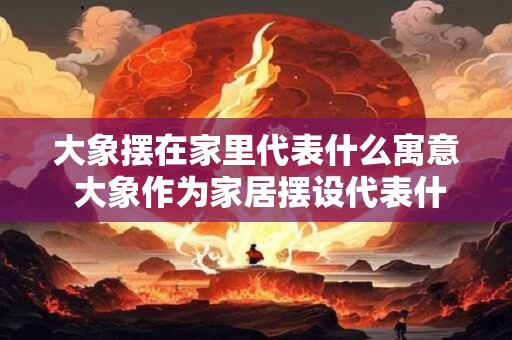 大象摆在家里代表什么寓意 大象作为家居摆设代表什么寓意