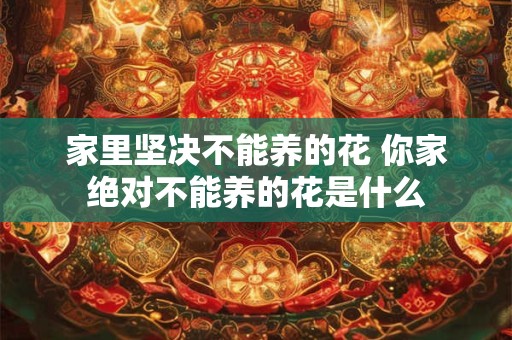 家里坚决不能养的花 你家绝对不能养的花是什么