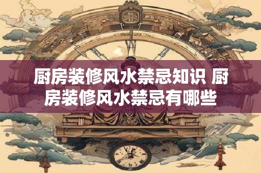 厨房装修风水禁忌知识 厨房装修风水禁忌有哪些