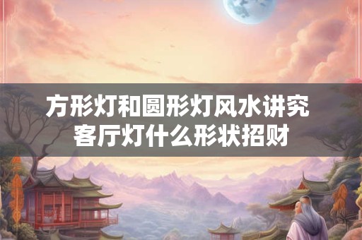 方形灯和圆形灯风水讲究 客厅灯什么形状招财