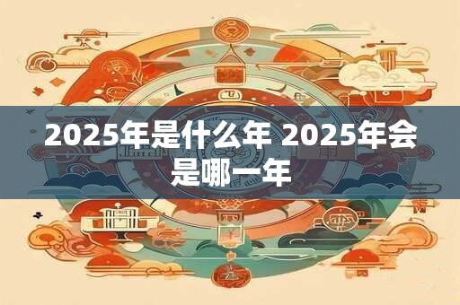 2025年是什么年 2025年会是哪一年
