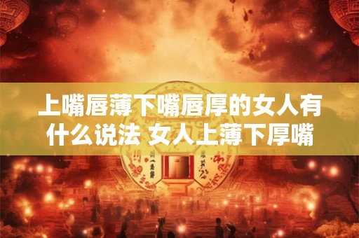 上嘴唇薄下嘴唇厚的女人有什么说法 女人上薄下厚嘴唇有听说