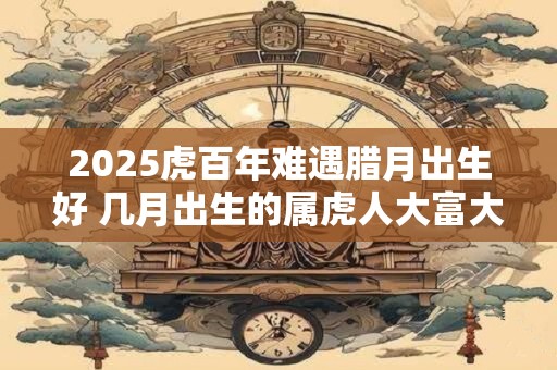 2026虎百年难遇腊月出生好 几月出生的属虎人大富大贵