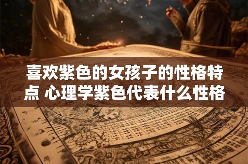 喜欢紫色的女孩子的性格特点 心理学紫色代表什么性格