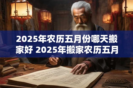 2025年农历五月份哪天搬家好 2025年搬家农历五月何日最佳
