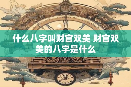 什么八字叫财官双美 财官双美的八字是什么