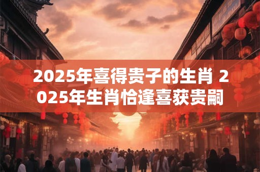 2025年喜得贵子的生肖 2025年生肖恰逢喜获贵嗣