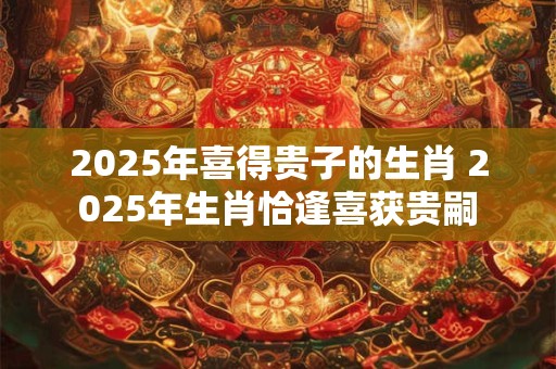 2025年喜得贵子的生肖 2025年生肖恰逢喜获贵嗣