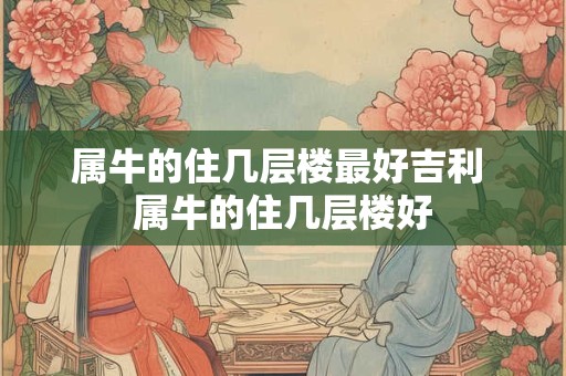 属牛的住几层楼最好吉利 属牛的住几层楼好