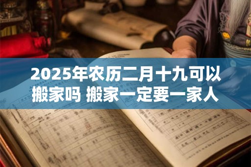 2025年农历二月十九可以搬家吗 搬家一定要一家人一起搬吗