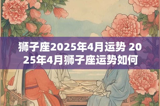 狮子座2025年4月运势 2025年4月狮子座运势如何
