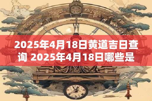 2025年4月18日黄道吉日查询 2025年4月18日哪些是黄道吉日