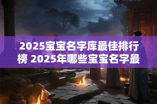 2025宝宝名字库最佳排行榜 2025年哪些宝宝名字最流行
