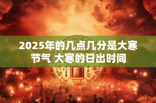 2025年的几点几分是大寒节气 大寒的日出时间