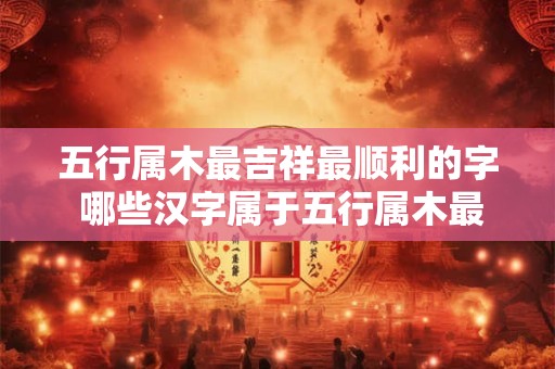 五行属木最吉祥最顺利的字 哪些汉字属于五行属木最吉祥最顺利