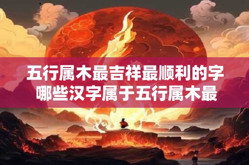 五行属木最吉祥最顺利的字 哪些汉字属于五行属木最吉祥最顺利