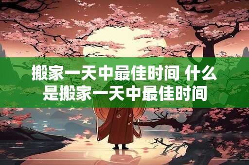 搬家一天中最佳时间 什么是搬家一天中最佳时间