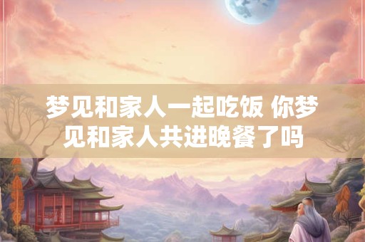 梦见和家人一起吃饭 你梦见和家人共进晚餐了吗