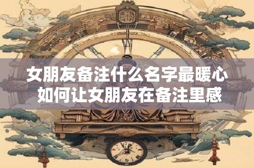 女朋友备注什么名字最暖心 如何让女朋友在备注里感受到我的爱