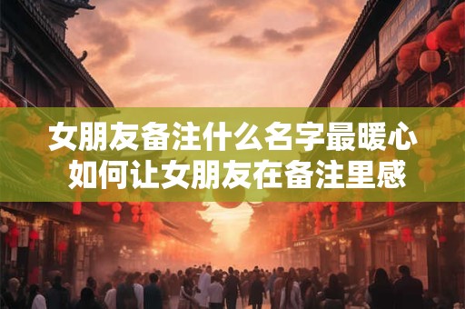 女朋友备注什么名字最暖心 如何让女朋友在备注里感受到我的爱