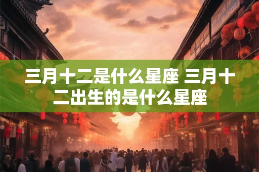 三月十二是什么星座 三月十二出生的是什么星座