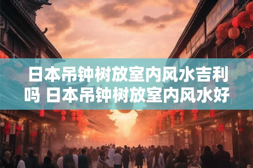 日本吊钟树放室内风水吉利吗 日本吊钟树放室内风水好吗
