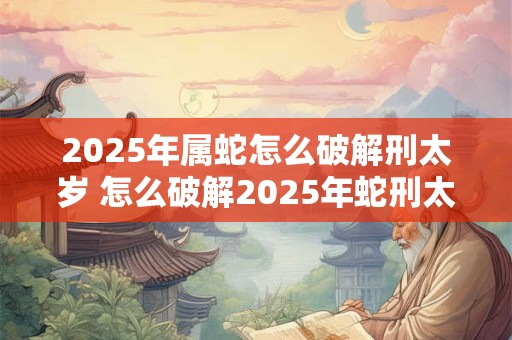 2025年属蛇怎么破解刑太岁 怎么破解2025年蛇刑太岁