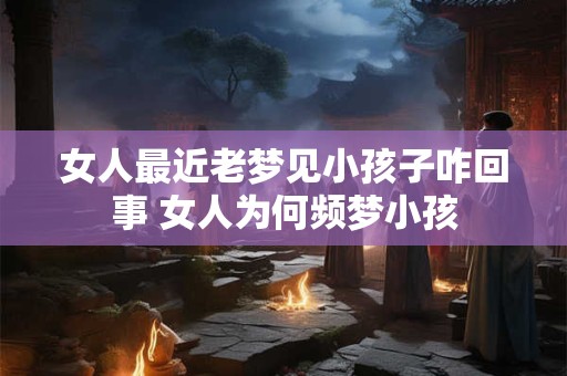 女人最近老梦见小孩子咋回事 女人为何频梦小孩