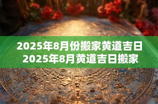 2025年8月份搬家黄道吉日 2025年8月黄道吉日搬家日