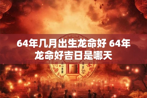 64年几月出生龙命好 64年龙命好吉日是哪天