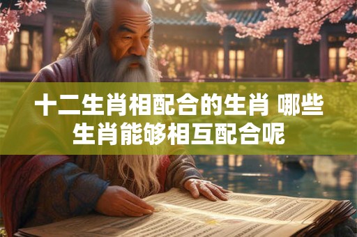 十二生肖相配合的生肖 哪些生肖能够相互配合呢