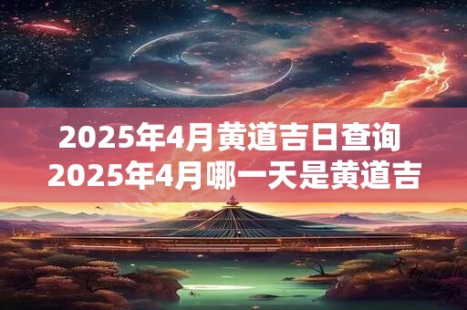 2025年4月黄道吉日查询 2025年4月哪一天是黄道吉日