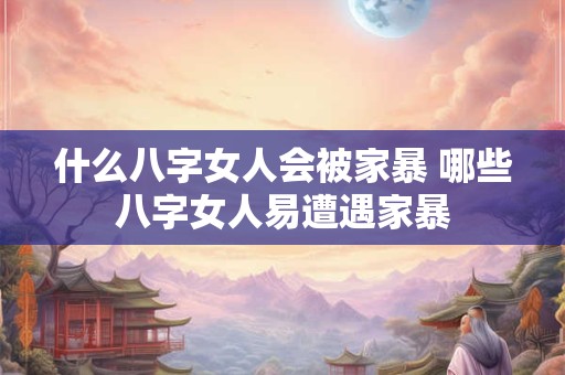 什么八字女人会被家暴 哪些八字女人易遭遇家暴
