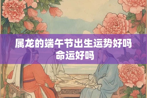 属龙的端午节出生运势好吗 命运好吗