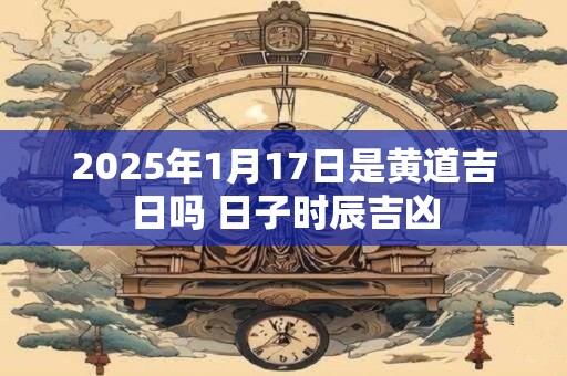 2026年1月17日是黄道吉日吗 日子时辰吉凶 2026年1月17日是黄道吉日吗 日子时辰吉凶