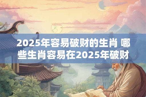 2025年容易破财的生肖 哪些生肖容易在2025年破财