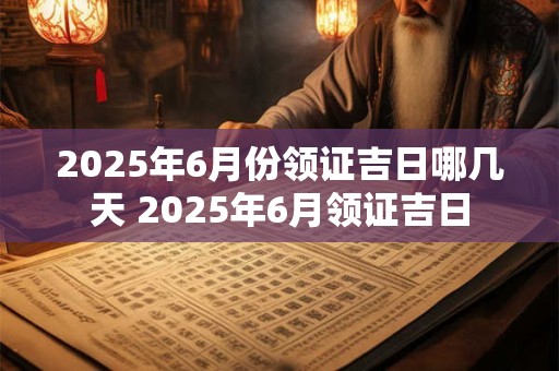 2025年6月份领证吉日哪几天 2025年6月领证吉日