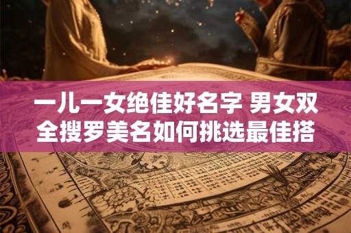 一儿一女绝佳好名字 男女双全搜罗美名如何挑选最佳搭配
