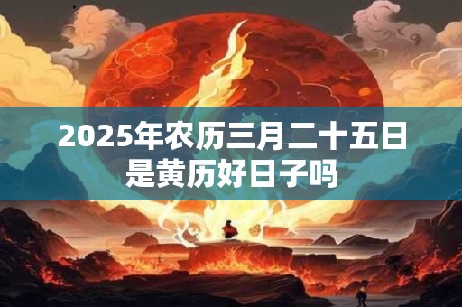 2025年农历三月二十五日是黄历好日子吗 2025年农历三月二十五日是黄历好日子吗