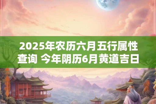 2025年农历六月五行属性查询 今年阴历6月黄道吉日大全