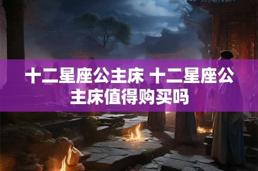 十二星座公主床 十二星座公主床值得购买吗