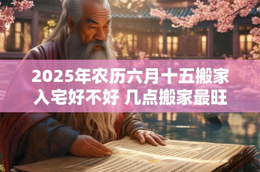 2025年农历六月十五搬家入宅好不好 几点搬家最旺