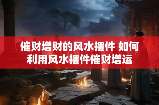催财增财的风水摆件 如何利用风水摆件催财增运